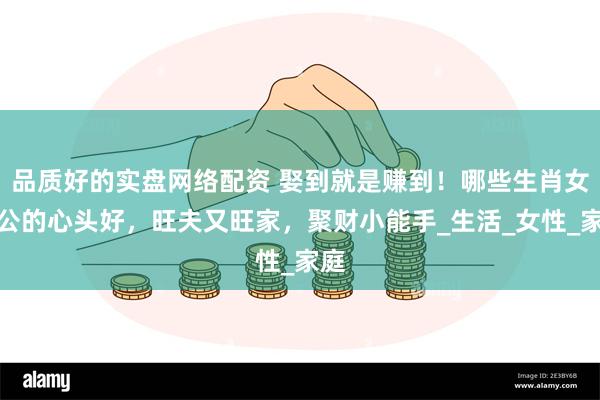品质好的实盘网络配资 娶到就是赚到！哪些生肖女老公的心头好，旺夫又旺家，聚财小能手_生活_女性_家庭