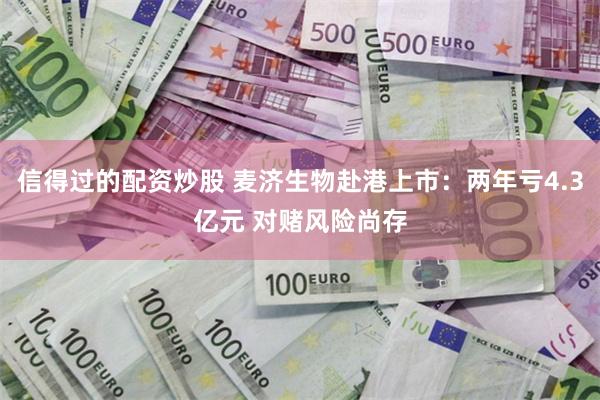 信得过的配资炒股 麦济生物赴港上市：两年亏4.3亿元 对赌风险尚存