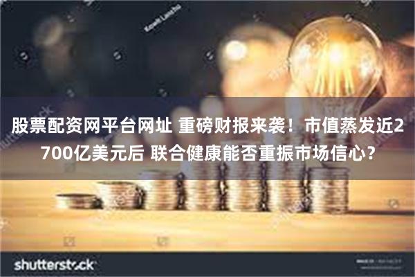 股票配资网平台网址 重磅财报来袭！市值蒸发近2700亿美元后 联合健康能否重振市场信心？