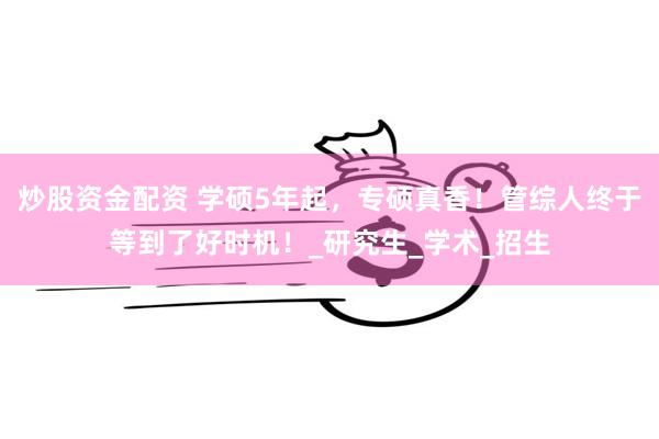 炒股资金配资 学硕5年起，专硕真香！管综人终于等到了好时机！_研究生_学术_招生
