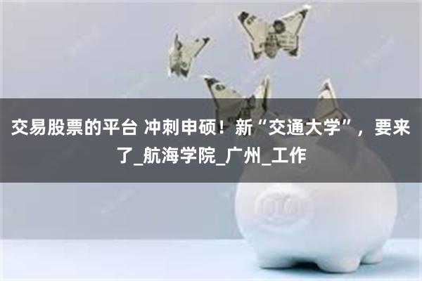 交易股票的平台 冲刺申硕！新“交通大学”，要来了_航海学院_广州_工作