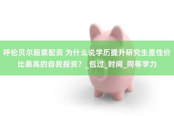 呼伦贝尔股票配资 为什么说学历提升研究生是性价比最高的自我投资？_包过_时间_同等学力