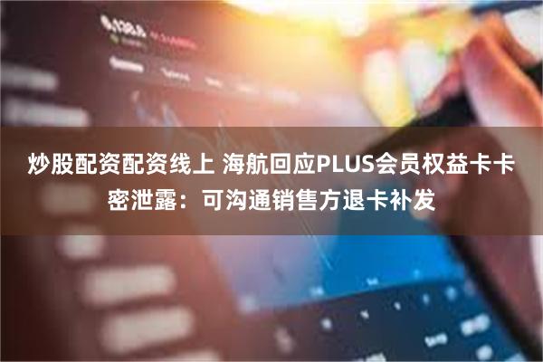 炒股配资配资线上 海航回应PLUS会员权益卡卡密泄露：可沟通销售方退卡补发