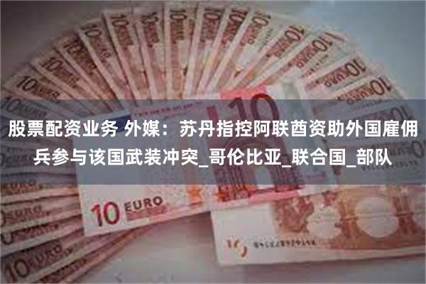 股票配资业务 外媒：苏丹指控阿联酋资助外国雇佣兵参与该国武装冲突_哥伦比亚_联合国_部队
