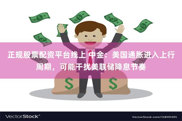 正规股票配资平台线上 中金：美国通胀进入上行周期，可能干扰美联储降息节奏