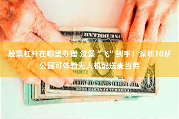 股票杠杆在哪里办理 汉堡“飞”到手！深圳10所公园可体验无人机配送麦当劳