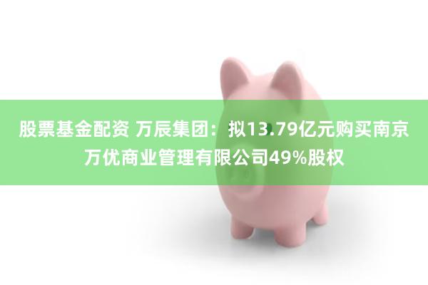 股票基金配资 万辰集团：拟13.79亿元购买南京万优商业管理有限公司49%股权