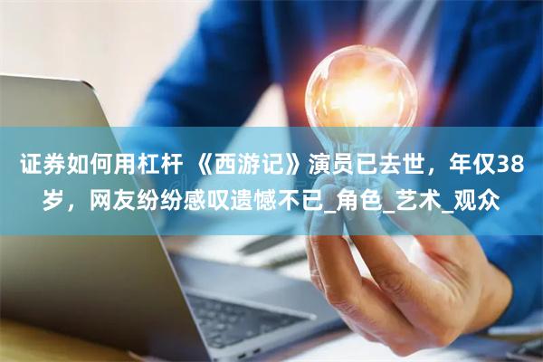 证券如何用杠杆 《西游记》演员已去世，年仅38岁，网友纷纷感叹遗憾不已_角色_艺术_观众