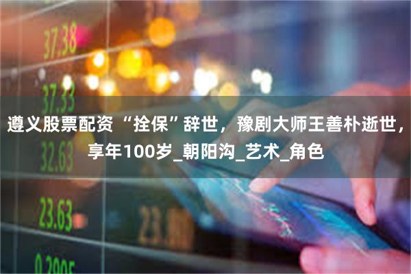遵义股票配资 “拴保”辞世，豫剧大师王善朴逝世，享年100岁_朝阳沟_艺术_角色