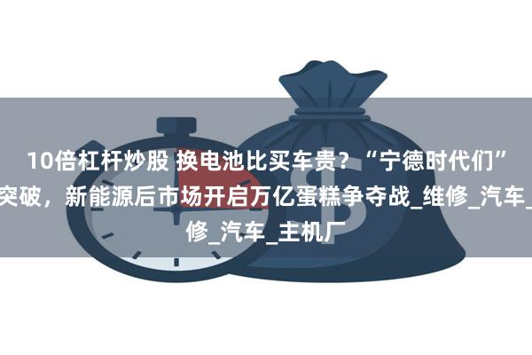 10倍杠杆炒股 换电池比买车贵？“宁德时代们”下场寻突破，新能源后市场开启万亿蛋糕争夺战_维修_汽车_主机厂