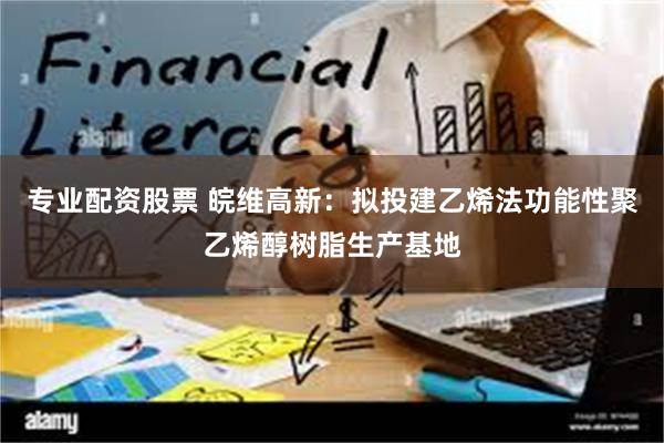 专业配资股票 皖维高新：拟投建乙烯法功能性聚乙烯醇树脂生产基地