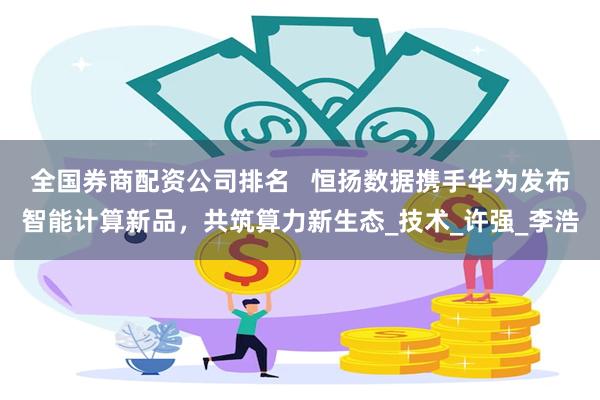 全国券商配资公司排名   恒扬数据携手华为发布智能计算新品，共筑算力新生态_技术_许强_李浩