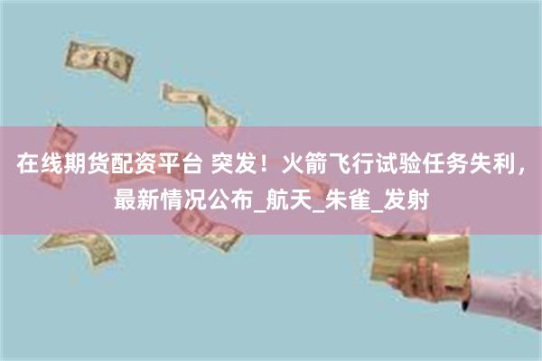 在线期货配资平台 突发！火箭飞行试验任务失利，最新情况公布_航天_朱雀_发射