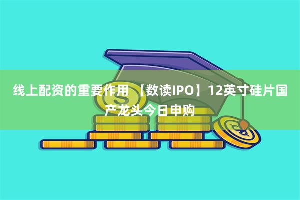 线上配资的重要作用 【数读IPO】12英寸硅片国产龙头今日申购