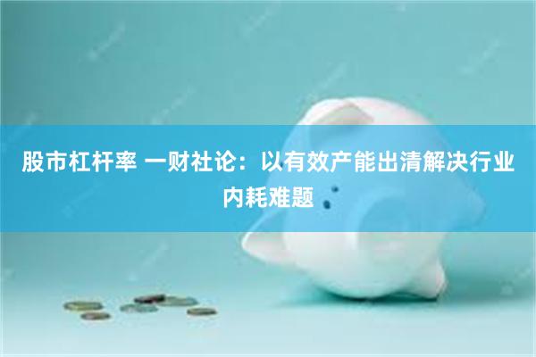 股市杠杆率 一财社论：以有效产能出清解决行业内耗难题
